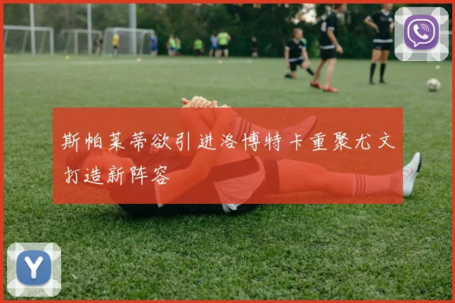 斯帕莱蒂欲引进洛博特卡重聚尤文打造新阵容
