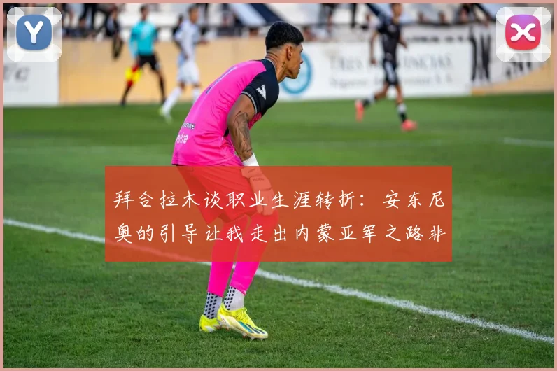 拜合拉木谈职业生涯转折：安东尼奥的引导让我走出内蒙亚军之路非偶然