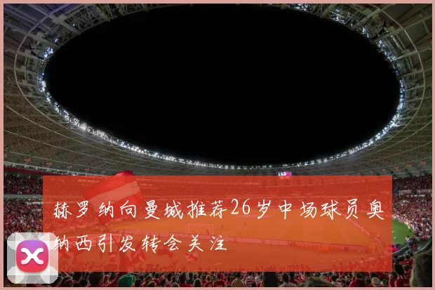 赫罗纳向曼城推荐26岁中场球员奥纳西引发转会关注