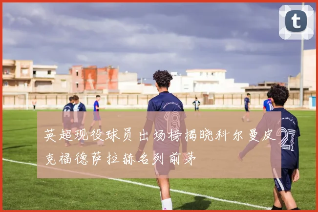 英超现役球员出场榜揭晓科尔曼皮克福德萨拉赫名列前茅