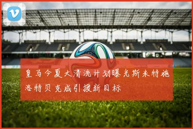 皇马今夏大清洗计划曝光斯米特施洛特贝克成引援新目标