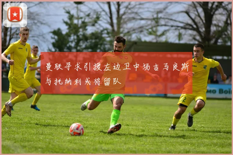 曼联寻求引援左边卫中场吉马良斯与托纳利或将留队