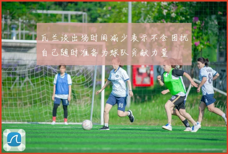 瓦兰谈出场时间减少表示不会困扰自己随时准备为球队贡献力量