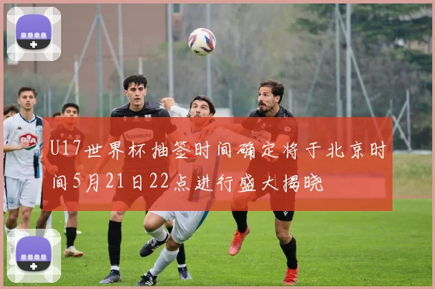 U17世界杯抽签时间确定将于北京时间5月21日22点进行盛大揭晓