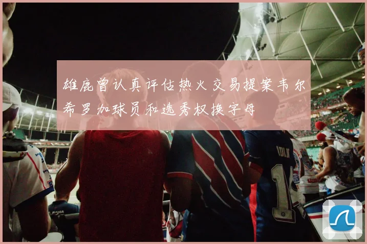 雄鹿曾认真评估热火交易提案韦尔希罗加球员和选秀权换字母
