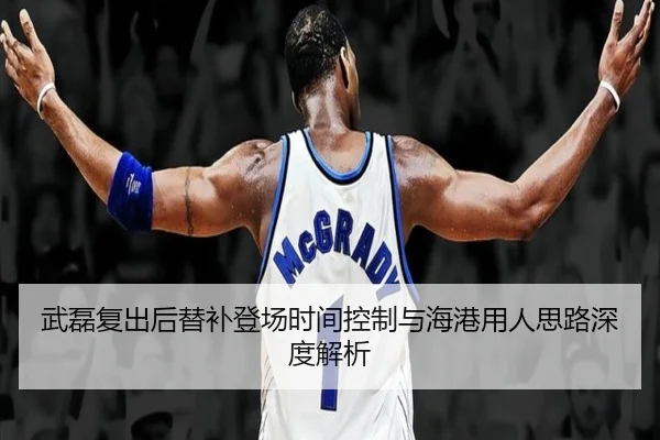 武磊复出后替补登场时间控制与海港用人思路深度解析
